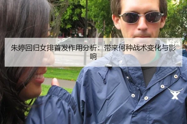 朱婷回归女排首发作用分析：带来何种战术变化与影响